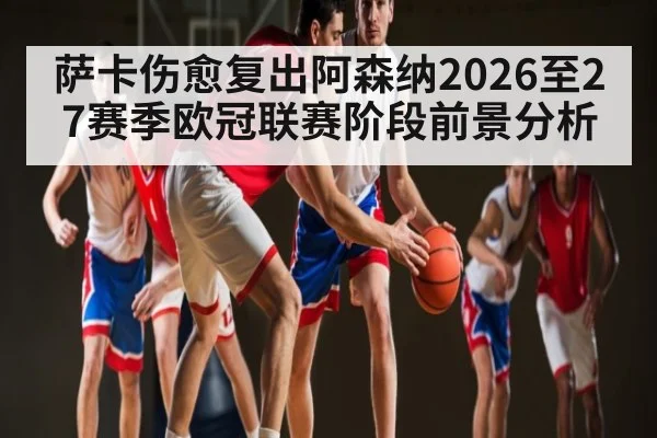 萨卡伤愈复出阿森纳2026至27赛季欧冠联赛阶段前景分析