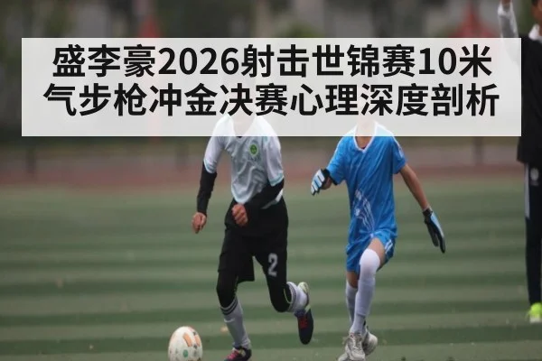 盛李豪2026射击世锦赛10米气步枪冲金决赛心理深度剖析