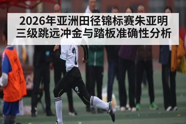 2026年亚洲田径锦标赛朱亚明三级跳远冲金与踏板准确性分析