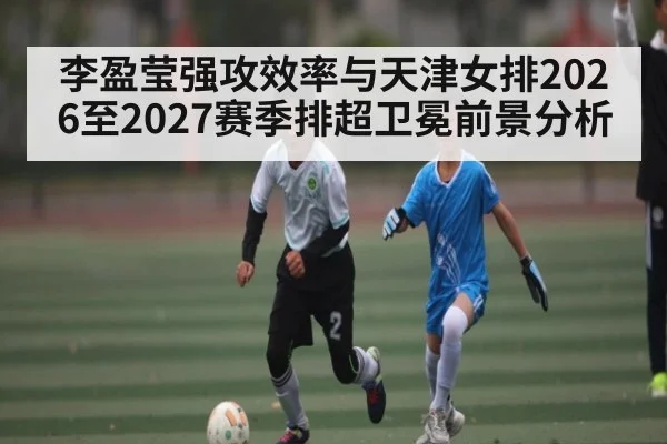 李盈莹强攻效率与天津女排2026至2027赛季排超卫冕前景分析