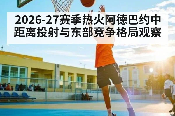 2026-27赛季热火阿德巴约中距离投射与东部竞争格局观察