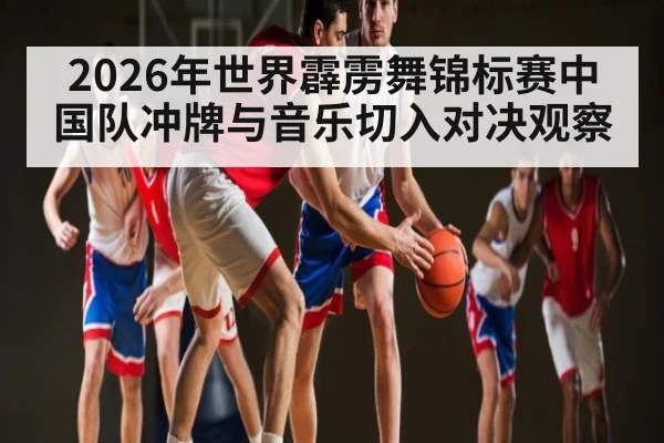 2026年世界霹雳舞锦标赛中国队冲牌与音乐切入对决观察